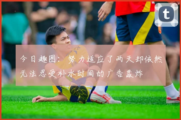 今日趣图：努力适应了两天却依然无法忍受补水时间的广告轰炸
