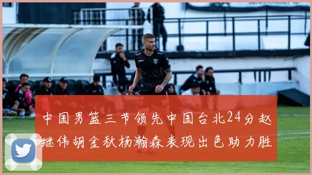 中国男篮三节领先中国台北24分赵继伟胡金秋杨瀚森表现出色助力胜利