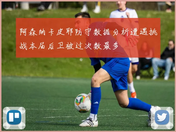 阿森纳卡皮耶防守数据分析遭遇挑战本届后卫被过次数最多