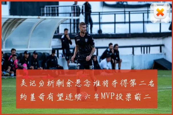 美记分析剩余悬念谁将夺得第二名约基奇有望连续六年MVP投票前二