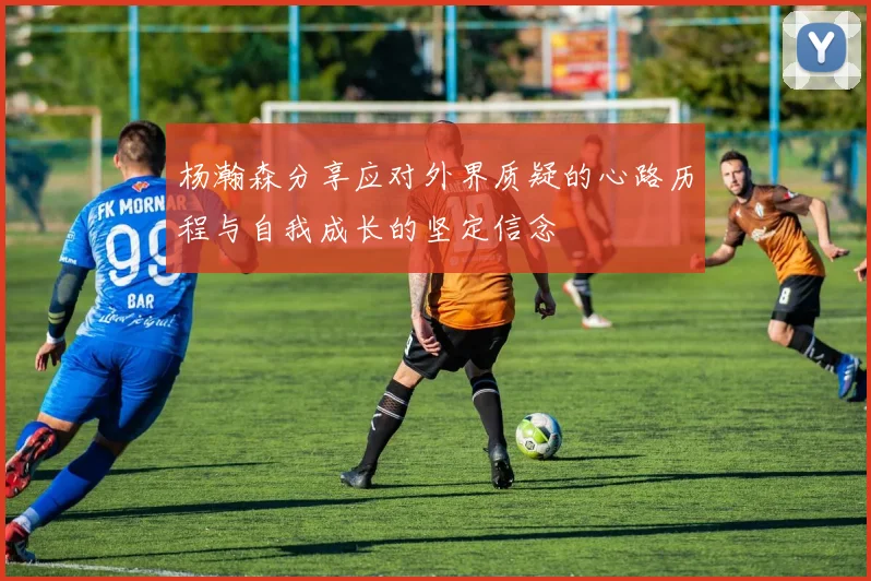 杨瀚森分享应对外界质疑的心路历程与自我成长的坚定信念