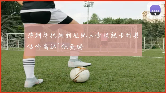 热刺与托纳利经纪人会谈纽卡对其估价高达1亿英镑