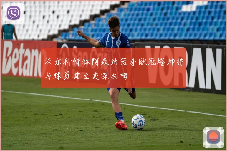 沃尔科特称阿森纳若夺欧冠塔帅将与球员建立更深共鸣