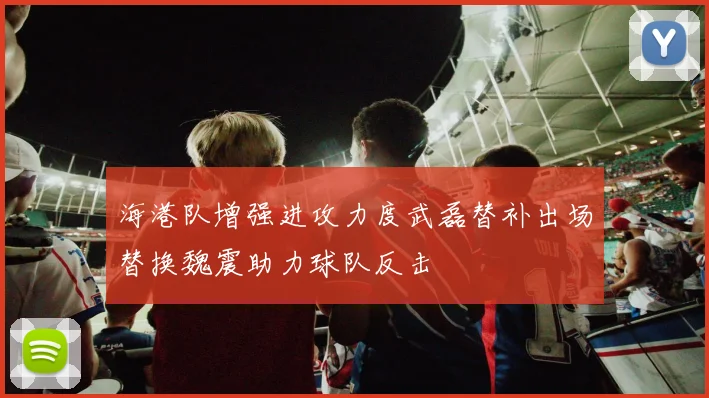 海港队增强进攻力度武磊替补出场替换魏震助力球队反击