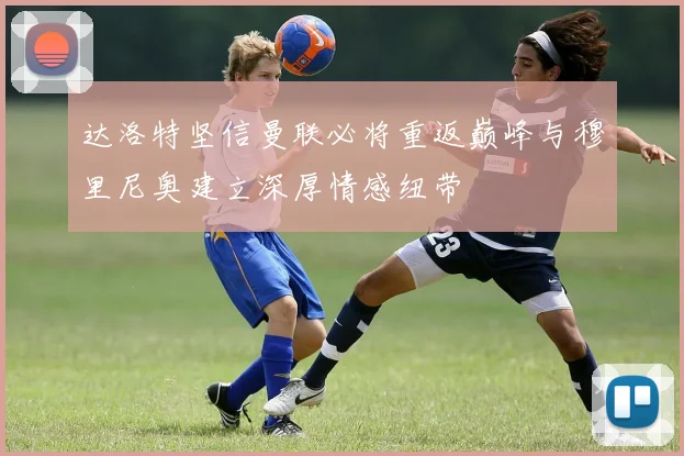 达洛特坚信曼联必将重返巅峰与穆里尼奥建立深厚情感纽带